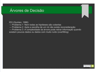 Árvores de Decisão
●

ID3 (Quinlan, 1986)
→ Problema 1: Nem todas as hipóteses são cobertas
→ Problema 2: Após a escolha de um nó não existe reconsideração
→ Problema 3: A complexidade da árvore pode retirar informação quando
existem poucos dados ou dados com muito ruído (overfitting)

 
