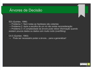 Árvores de Decisão
●

●

ID3 (Quinlan, 1986)
→ Problema 1: Nem todas as hipóteses são cobertas
→ Problema 2: Após a escolha de um nó não existe reconsideração
→ Problema 3: A complexidade da árvore pode retirar informação quando
existem poucos dados ou dados com muito ruído (overfitting)
C4.5 (Quinlan, 1993)
→ Pode ser necessário podar a árvore... para a generalizar!

 