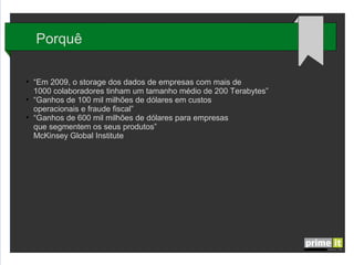 Porquê
●

●

●

“Em 2009, o storage dos dados de empresas com mais de
1000 colaboradores tinham um tamanho médio de 200 Terabytes”
“Ganhos de 100 mil milhões de dólares em custos
operacionais e fraude fiscal”
“Ganhos de 600 mil milhões de dólares para empresas
que segmentem os seus produtos”
McKinsey Global Institute

 