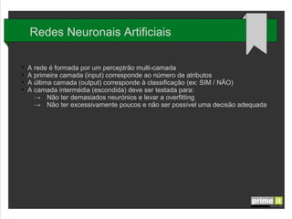 Redes Neuronais Artificiais
●
●
●
●

A rede é formada por um perceptrão multi-camada
A primeira camada (input) corresponde ao número de atributos
A última camada (output) corresponde à classificação (ex: SIM / NÃO)
A camada intermédia (escondida) deve ser testada para:
→ Não ter demasiados neurónios e levar a overfitting
→ Não ter excessivamente poucos e não ser possível uma decisão adequada

 