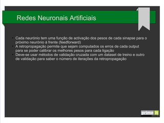 Redes Neuronais Artificiais
●

●

●

Cada neurónio tem uma função de activação dos pesos de cada sinapse para o
próximo neurónio à frente (feedforward)
A retropropagação permite que sejam computados os erros de cada output
para se poder calibrar os melhores pesos para cada ligação
Deve-se usar métodos de validação cruzada com um dataset de treino e outro
de validação para saber o número de iterações da retropropagação

 