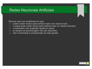 Redes Neuronais Artificiais
●

Deve-se usar com problemas em que:
→ podem existir muitos pares atributo-valor com valores reais
→ o output pode conter vários pares atributo-valor ou valores discretos
→ é necessário uma avaliação rápida do output
→ os tempos de aprendizagem não são relevantes
→ não é importante a compreensão da rede gerada

 