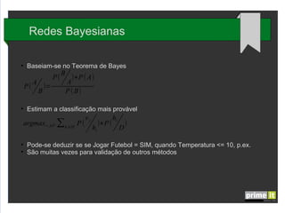Redes Bayesianas
●

Baseiam-se no Teorema de Bayes

P(
●

P(

A
B

)=

B

)∗P ( A)
A
P ( B)

Estimam a classificação mais provável

argmax v ∈V ∑h ∈H P (
j

●
●

i

vj
hi

)∗P (

hi
D

)

Pode-se deduzir se se Jogar Futebol = SIM, quando Temperatura <= 10, p.ex.
São muitas vezes usados para validação de outros métodos

 