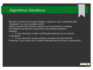 Algoritmos Genéticos
●

●
●
●

●

●

Simulam a teoria da evolução biológica, segundo a qual o elemento mais
“inteligente” é o que se adapta melhor
Utiliza conceitos das ciências naturais como cruzamento e mutação
Os datasets representam populações com atributos genéticos
Mutação
→ O novo elemento contém modificações aleatória de um atributo
Cruzamento
→ O novo elemento recebe atributos cruzados dos ascendentes
Problema: Como saber qual o melhor elemento para continuar a reprodução?

 