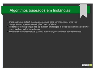 Algoritmos baseados em Instâncias
●

●

●

Úteis quando o output é complexo demais para ser modelado, uma vez
que procuram apenas a resolução “mais próxima”
Podem ser lentos porque não só avaliam em relação a todos os exemplos de treino
como avaliam todos os atributos
Podem ter maus resultados quando apenas alguns atributos são relevantes

 