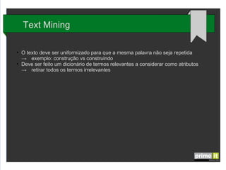 Text Mining
●

●

O texto deve ser uniformizado para que a mesma palavra não seja repetida
→ exemplo: construção vs construindo
Deve ser feito um dicionário de termos relevantes a considerar como atributos
→ retirar todos os termos irrelevantes

 