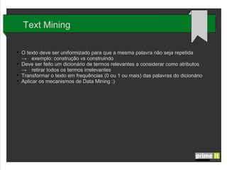 Text Mining
●

●

●
●

O texto deve ser uniformizado para que a mesma palavra não seja repetida
→ exemplo: construção vs construindo
Deve ser feito um dicionário de termos relevantes a considerar como atributos
→ retirar todos os termos irrelevantes
Transformar o texto em frequências (0 ou 1 ou mais) das palavras do dicionário
Aplicar os mecanismos de Data Mining :)

 