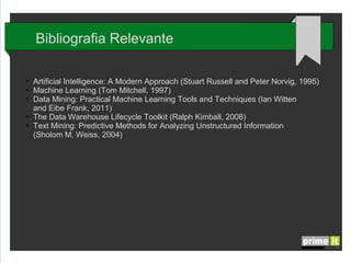 Bibliografia Relevante
●
●
●

●
●

Artificial Intelligence: A Modern Approach (Stuart Russell and Peter Norvig, 1995)
Machine Learning (Tom Mitchell, 1997)
Data Mining: Practical Machine Learning Tools and Techniques (Ian Witten
and Eibe Frank, 2011)
The Data Warehouse Lifecycle Toolkit (Ralph Kimball, 2008)
Text Mining: Predictive Methods for Analyzing Unstructured Information
(Sholom M. Weiss, 2004)

 