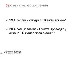 Уровень телесмотрения

-  99% россиян смотрят ТВ ежемесячно*
-  30% пользователей Рунета проводят у
экрана ТВ менее часа в день**

38

*По данным TNS России
** По данным OMI и TNS

 