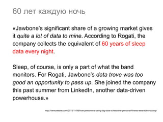 60 лет каждую ночь
«Jawbone’s significant share of a growing market gives
it quite a lot of data to mine. According to Rogati, the
company collects the equivalent of 60 years of sleep
data every night.
Sleep, of course, is only a part of what the band
monitors. For Rogati, Jawbone’s data trove was too
good an opportunity to pass up. She joined the company
this past summer from LinkedIn, another data-driven
powerhouse.»
http://venturebeat.com/2013/11/06/how-jawbone-is-using-big-data-to-lead-the-personal-fitness-wearable-industry/

 