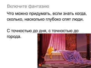 Включите фантазию
Что можно придумать, если знать когда,
сколько, насколько глубоко спят люди.
С точностью до дня, с точностью до
города.

 