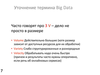 Уточнение	
  термина	
  Big	
  Data	
  

Часто	
  говорят	
  про	
  3	
  V	
  –	
  дело	
  не	
  
просто	
  в	
  размере	
  
•  Volume	
  Действительно	
  большие	
  (хотя	
  размер	
  
зависит	
  от	
  доступных	
  ресурсов	
  для	
  их	
  обработки)	
  
•  Variety	
  Слабо	
  структурированные	
  и	
  разнородные	
  
•  Velocity	
  Обрабатывать	
  надо	
  очень	
  быстро	
  
(причем	
  и	
  результаты	
  часто	
  нужны	
  оперативно,	
  
если	
  речь	
  об	
  онлайновых	
  сервисах)	
  

7	


 