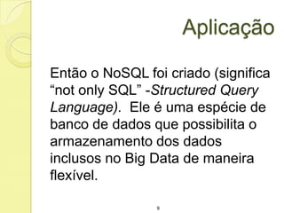 Aplicação
Então o NoSQL foi criado (significa
“not only SQL” -Structured Query
Language). Ele é uma espécie de
banco de dados que possibilita o
armazenamento dos dados
inclusos no Big Data de maneira
flexível.
9

 