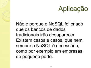 Aplicação
Não é porque o NoSQL foi criado
que os bancos de dados
tradicionais irão desaparecer.
Existem casos e casos, que nem
sempre o NoSQL é necessário,
como por exemplo em empresas
de pequeno porte.
10

 