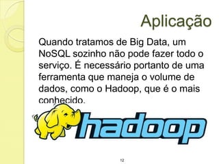 Aplicação
Quando tratamos de Big Data, um
NoSQL sozinho não pode fazer todo o
serviço. É necessário portanto de uma
ferramenta que maneja o volume de
dados, como o Hadoop, que é o mais
conhecido.

12

 