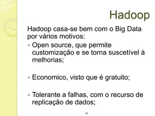Hadoop
Hadoop casa-se bem com o Big Data
por vários motivos:
 Open source, que permite
customização e se torna suscetível à
melhorias;


Economico, visto que é gratuito;



Tolerante a falhas, com o recurso de
replicação de dados;
14

 