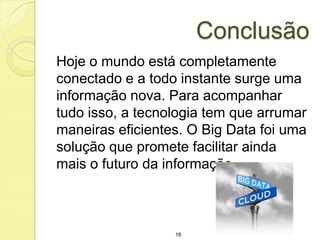 Conclusão
Hoje o mundo está completamente
conectado e a todo instante surge uma
informação nova. Para acompanhar
tudo isso, a tecnologia tem que arrumar
maneiras eficientes. O Big Data foi uma
solução que promete facilitar ainda
mais o futuro da informação.

16

 