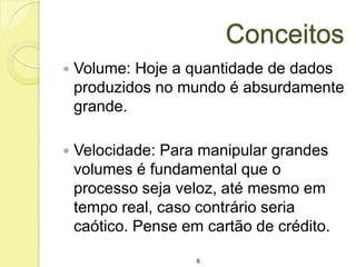 Conceitos


Volume: Hoje a quantidade de dados
produzidos no mundo é absurdamente
grande.



Velocidade: Para manipular grandes
volumes é fundamental que o
processo seja veloz, até mesmo em
tempo real, caso contrário seria
caótico. Pense em cartão de crédito.
6

 