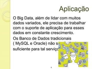 Aplicação
O Big Data, além de lidar com muitos
dados variados, ele precisa de trabalhar
com o suporte de aplicação para esses
dados em constante crescimento.
Os Banco de Dados tradicionais
( MySQL e Oracle) não são flexiveis
suficiente para tal serviço.

8

 