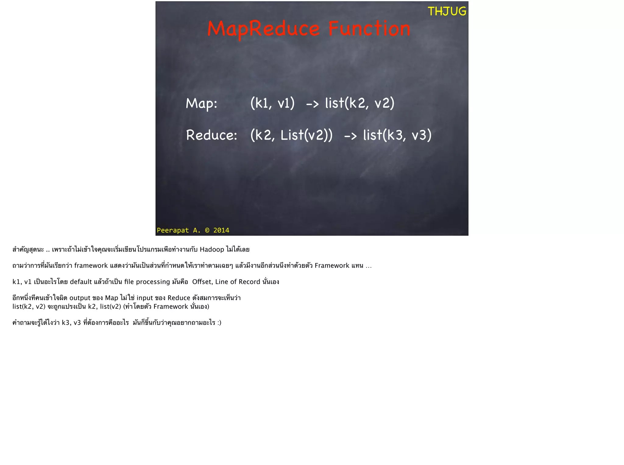Peerapat	
  A.	
  ©	
  2014
THJUG
MapReduce Function
(k1, v1) -> list(k2, v2)
(k2, List(v2)) -> list(k3, v3)Reduce:
Map:
สำคัญสุดนะ .. เพราะถ้าไม่เข้าใจคุณจะเริ่มเขียนโปรแกรมเพือทำงานกับ Hadoop ไม่ได้เลย
!
ถามว่าการที่มันเรียกว่า framework แสดงว่ามันเป้นส่วนที่กำหนดให้เราทำตามเฉยๆ แล้วมีงานอีกส่วนนึงทำด้วยตัว Framework แทน … 
!
k1, v1 เป็นอะไรโดย default แล้วถ้าเป็น ﬁle processing มันคือ Offset, Line of Record นั่นเอง 
!
อีกหนึ่งทีคนเข้าใจผิด output ของ Map ไม่ใช่ input ของ Reduce ดังสมการจะเห็นว่า 
list(k2, v2) จะถูกแปรงเป็น k2, list(v2) (ทำโดยตัว Framework นั่นเอง)
!
คำถามจะรู้ได้ไงว่า k3, v3 ที่ต้องการคืออะไร มันก็ขึ้นกับว่าคุณอยากถามอะไร :)
 