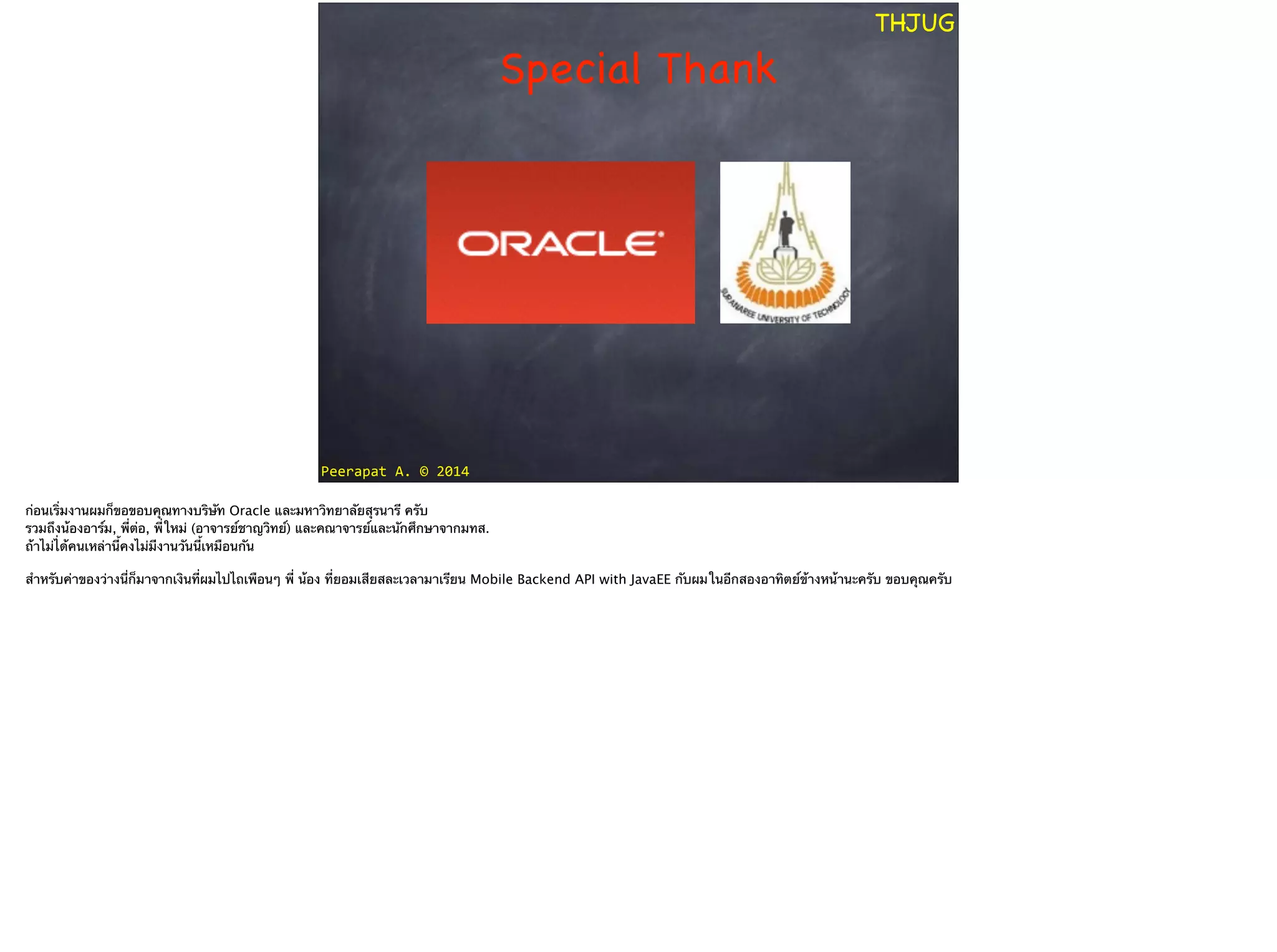 Peerapat	
  A.	
  ©	
  2014
THJUG
Special Thank
ก่อนเริ่มงานผมก็ขอขอบคุณทางบริษัท Oracle และมหาวิทยาลัยสุรนารี ครับ 
รวมถึงน้องอาร์ม, พี่ต่อ, พี่ใหม่ (อาจารย์ชาญวิทย์) และคณาจารย์และนักศึกษาจากมทส. 
ถ้าไม่ไ่ด้คนเหล่านี้คงไม่มีงานวันนี้เหมือนกัน
!
สำหรับค่าของว่างนี่ก็มาจากเงินที่ผมไปไถเพือนๆ พี่ น้อง ที่ยอมเสียสละเวลามาเรียน Mobile Backend API with JavaEE กับผมในอีกสองอาทิตย์ข้างหน้านะครับ ขอบคุณครับ
 