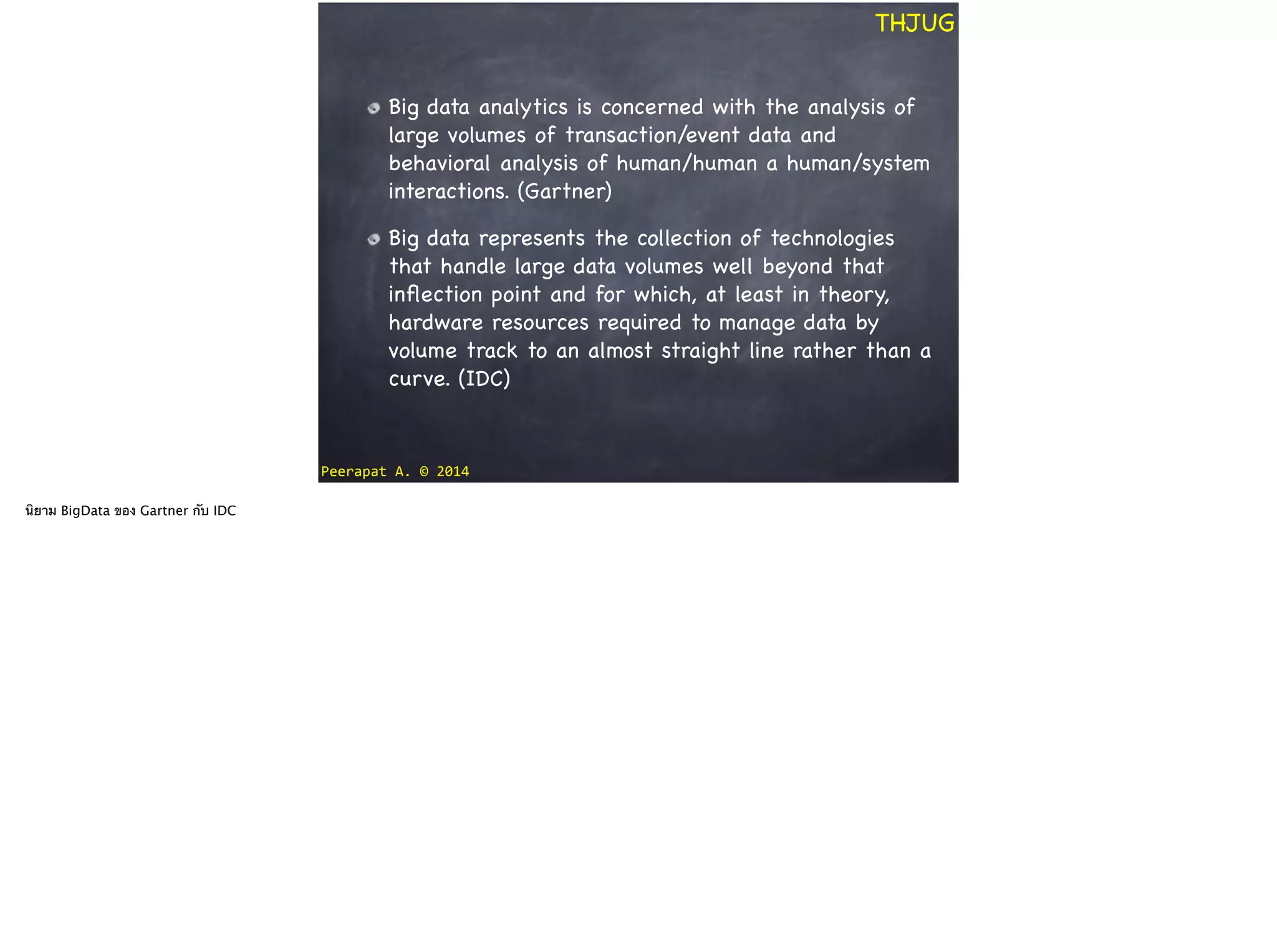 Peerapat	
  A.	
  ©	
  2014
THJUG
Big data analytics is concerned with the analysis of
large volumes of transaction/event data and
behavioral analysis of human/human a human/system
interactions. (Gartner)

Big data represents the collection of technologies
that handle large data volumes well beyond that
inﬂection point and for which, at least in theory,
hardware resources required to manage data by
volume track to an almost straight line rather than a
curve. (IDC)
นิยาม BigData ของ Gartner กับ IDC
 