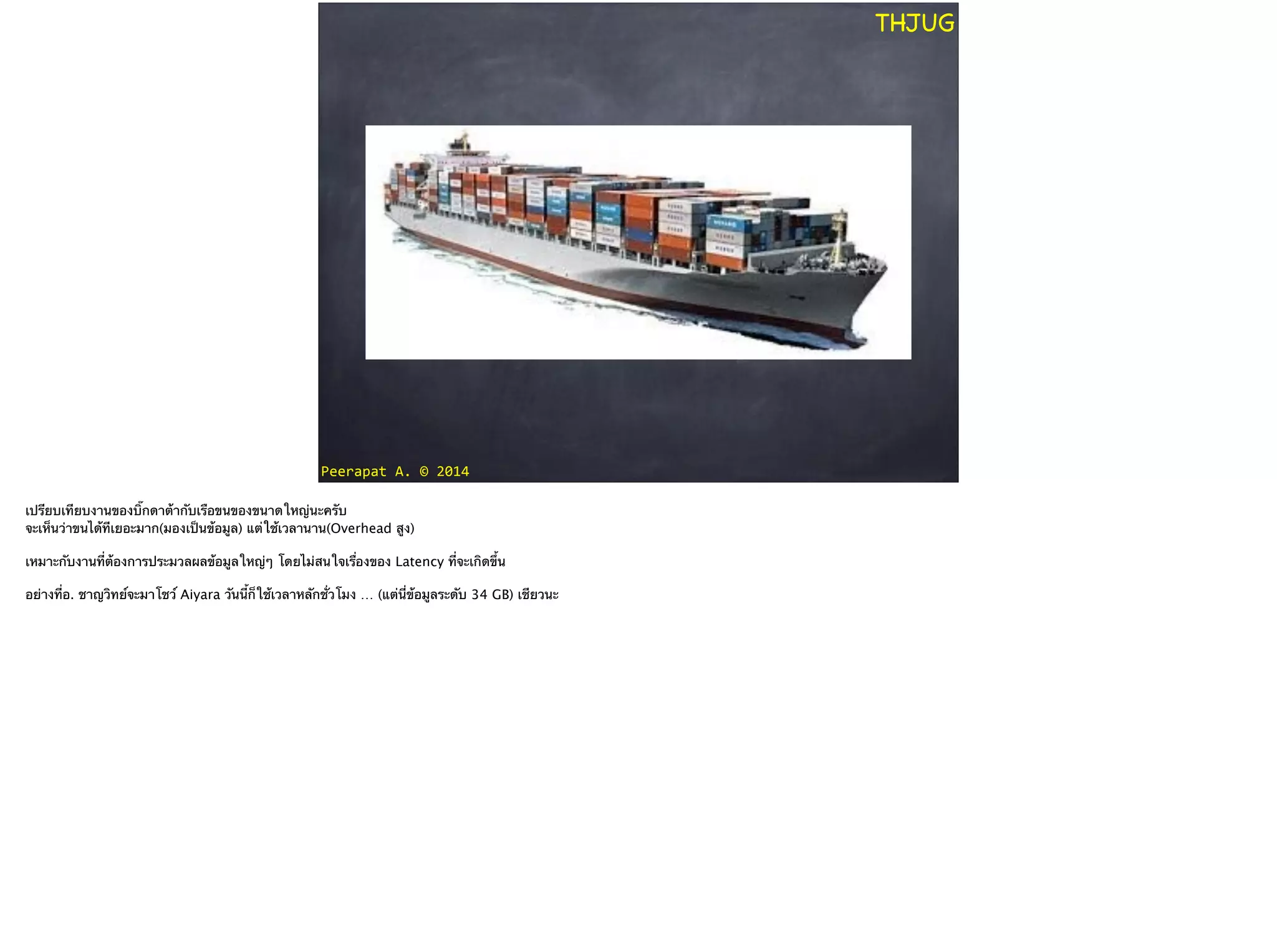 Peerapat	
  A.	
  ©	
  2014
THJUG
เปรียบเทียบงานของบิ๊กดาต้ากับเรือขนของขนาดใหญ่นะครับ
จะเห็นว่าขนได้ทีเยอะมาก(มองเป็นข้อมูล) แต่ใช้เวลานาน(Overhead สูง) 
!
เหมาะกับงานที่ต้องการประมวลผลข้อมูลใหญ่ๆ โดยไม่สนใจเรื่องของ Latency ที่จะเกิดขึ้น 
!
อย่างที่อ. ชาญวิทย์จะมาโชว์ Aiyara วันนี้ก็ใช้เวลาหลักชั่วโมง … (แต่นี่ข้อมูลระดับ 34 GB) เชียวนะ
 