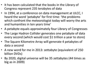 • It has been calculated that the books in the Library of
Congress represent 235 terabytes of data
• In 1994, at a conference on data management at ULCC, I
heard the word ‘petabyte’ for first time: ‘the problems
which confront the meteorologist today will worry the arts
and humanities in ten years time’
• A petabyte equals approximately four Library of Congresses
• The Large Hadron Collider generates one petabyte of data
every second (which would cost $1 trillion a year to store)
• The Square Kilometre Array will generate 4 petabytes of
data a second
• A new word for me in 2013: zettabyte (equivalent of 250
billion DVDs)
• By 2020, digital universe will be 35 zettabytes (44 times as
big as in 2009)
 