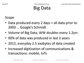 #buad477 follow @alexbrownracing http://www.udel.edu/alex/classes 
Big Data 
Scope 
• Data produced every 2 days = all data prior to 
2003 … Google’s Schmidt 
• Volume of Big Data, WW doubles every 1.2yrs 
• 90% of data was produced in last 2 years 
• 2012, everyday 2.5 exabytes of data created 
• Increased digitization of communications & 
transactions: mobile, IoTs 
Digital Marketing alexbr.brown@gmail.com University of Delaware 
 