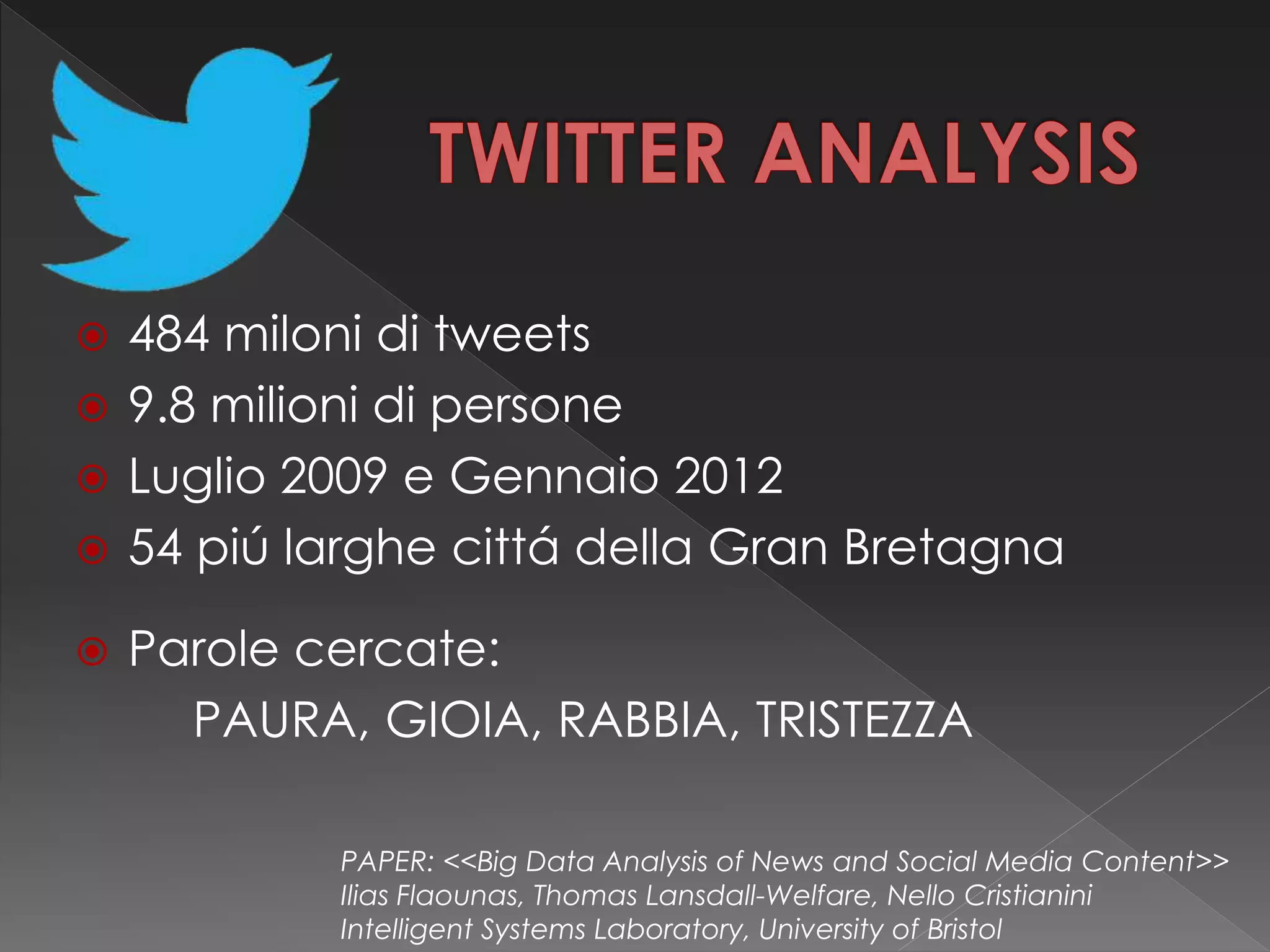  484 miloni di tweets
 9.8 milioni di persone
 Luglio 2009 e Gennaio 2012
 54 piú larghe cittá della Gran Bretagna
 Parole cercate:
PAURA, GIOIA, RABBIA, TRISTEZZA
PAPER: <<Big Data Analysis of News and Social Media Content>>
Ilias Flaounas, Thomas Lansdall-Welfare, Nello Cristianini
Intelligent Systems Laboratory, University of Bristol
 