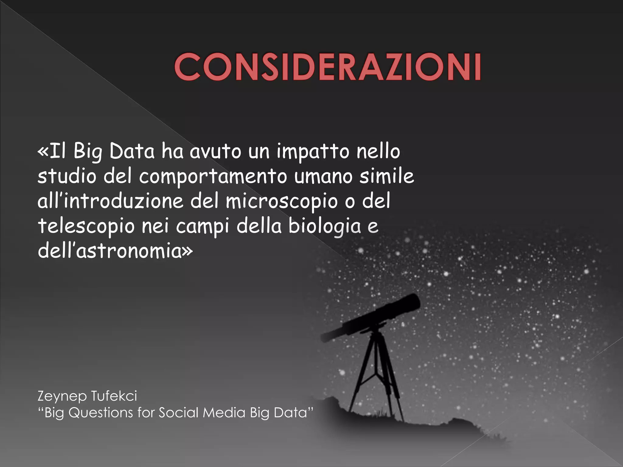 «Il Big Data ha avuto un impatto nello
studio del comportamento umano simile
all’introduzione del microscopio o del
telescopio nei campi della biologia e
dell’astronomia»
Zeynep Tufekci
“Big Questions for Social Media Big Data”
 