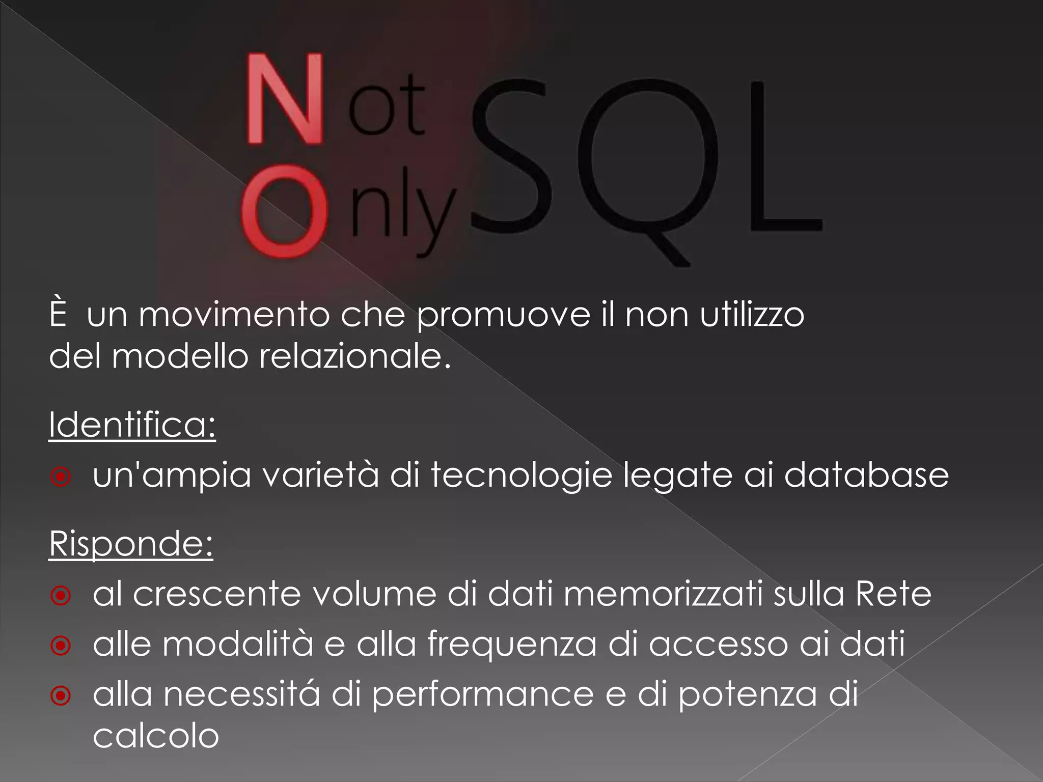 È un movimento che promuove il non utilizzo
del modello relazionale.
Identifica:
 un'ampia varietà di tecnologie legate ai database
Risponde:
 al crescente volume di dati memorizzati sulla Rete
 alle modalità e alla frequenza di accesso ai dati
 alla necessitá di performance e di potenza di
calcolo
 