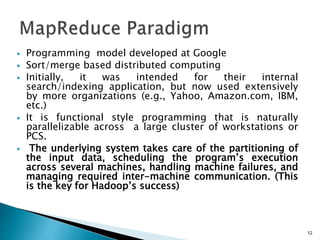  Programming model developed at Google
 Sort/merge based distributed computing
 Initially, it was intended for their internal
search/indexing application, but now used extensively
by more organizations (e.g., Yahoo, Amazon.com, IBM,
etc.)
 It is functional style programming that is naturally
parallelizable across a large cluster of workstations or
PCS.
 The underlying system takes care of the partitioning of
the input data, scheduling the program’s execution
across several machines, handling machine failures, and
managing required inter-machine communication. (This
is the key for Hadoop’s success)
12
 