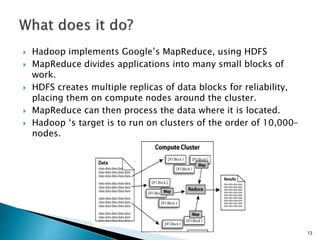  Hadoop implements Google’s MapReduce, using HDFS
 MapReduce divides applications into many small blocks of
work.
 HDFS creates multiple replicas of data blocks for reliability,
placing them on compute nodes around the cluster.
 MapReduce can then process the data where it is located.
 Hadoop ‘s target is to run on clusters of the order of 10,000-
nodes.
13
 