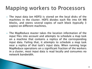  The input data (on HDFS) is stored on the local disks of the
machines in the cluster. HDFS divides each file into 64 MB
blocks, and stores several copies of each block (typically 3
copies) on different machines.
 The MapReduce master takes the location information of the
input files into account and attempts to schedule a map task
on a machine that contains a replica of the corresponding
input data. Failing that, it attempts to schedule a map task
near a replica of that task's input data. When running large
MapReduce operations on a significant fraction of the workers
in a cluster, most input data is read locally and consumes no
network bandwidth.
20
 