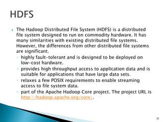  The Hadoop Distributed File System (HDFS) is a distributed
file system designed to run on commodity hardware. It has
many similarities with existing distributed file systems.
However, the differences from other distributed file systems
are significant.
◦ highly fault-tolerant and is designed to be deployed on
low-cost hardware.
◦ provides high throughput access to application data and is
suitable for applications that have large data sets.
◦ relaxes a few POSIX requirements to enable streaming
access to file system data.
◦ part of the Apache Hadoop Core project. The project URL is
http://hadoop.apache.org/core/.
22
 
