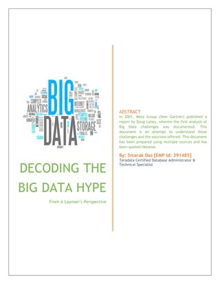 DECODING THE
BIG DATA HYPE
From A Layman’s Perspective
ABSTRACT
In 2001, Meta Group (Now Gartner) published a
report by Doug Laney, wherein the first analysis of
Big Data challenges was documented. This
document is an attempt to understand those
challenges and the solutions offered. This document
has been prepared using multiple sources and has
been quoted likewise.
By: Smarak Das [EMP Id: 391485]
Teradata Certified Database Administrator &
Technical Specialist
 