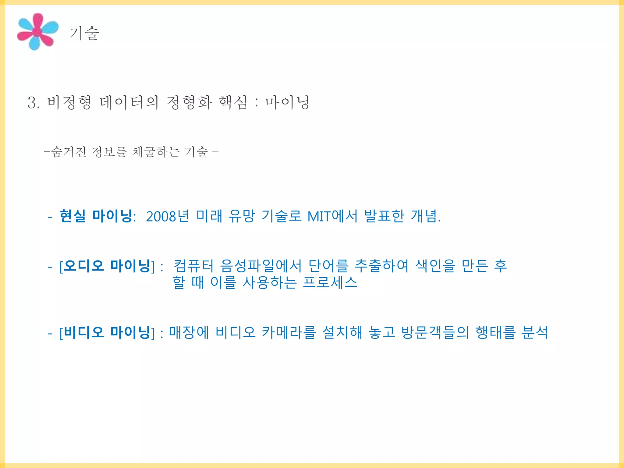 - 현실 마이닝: 2008년 미래 유망 기술로 MIT에서 발표한 개념.
- [오디오 마이닝] : 컴퓨터 음성파일에서 단어를 추출하여 색인을 만든 후
할 때 이를 사용하는 프로세스
- [비디오 마이닝] : 매장에 비디오 카메라를 설치해 놓고 방문객들의 행태를 분석
 