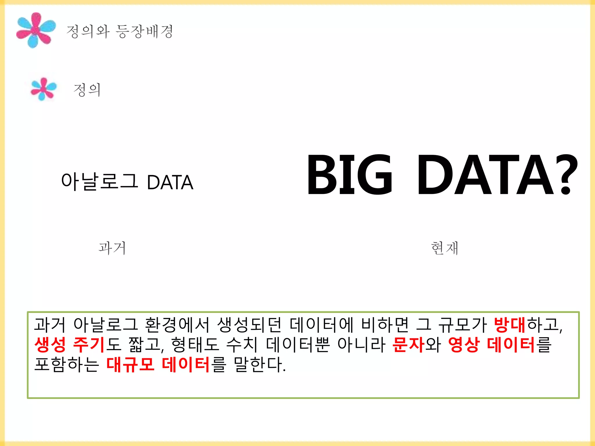 과거 아날로그 환경에서 생성되던 데이터에 비하면 그 규모가 방대하고,
생성 주기도 짧고, 형태도 수치 데이터뿐 아니라 문자와 영상 데이터를
포함하는 대규모 데이터를 말한다.
BIG DATA?아날로그 DATA
 