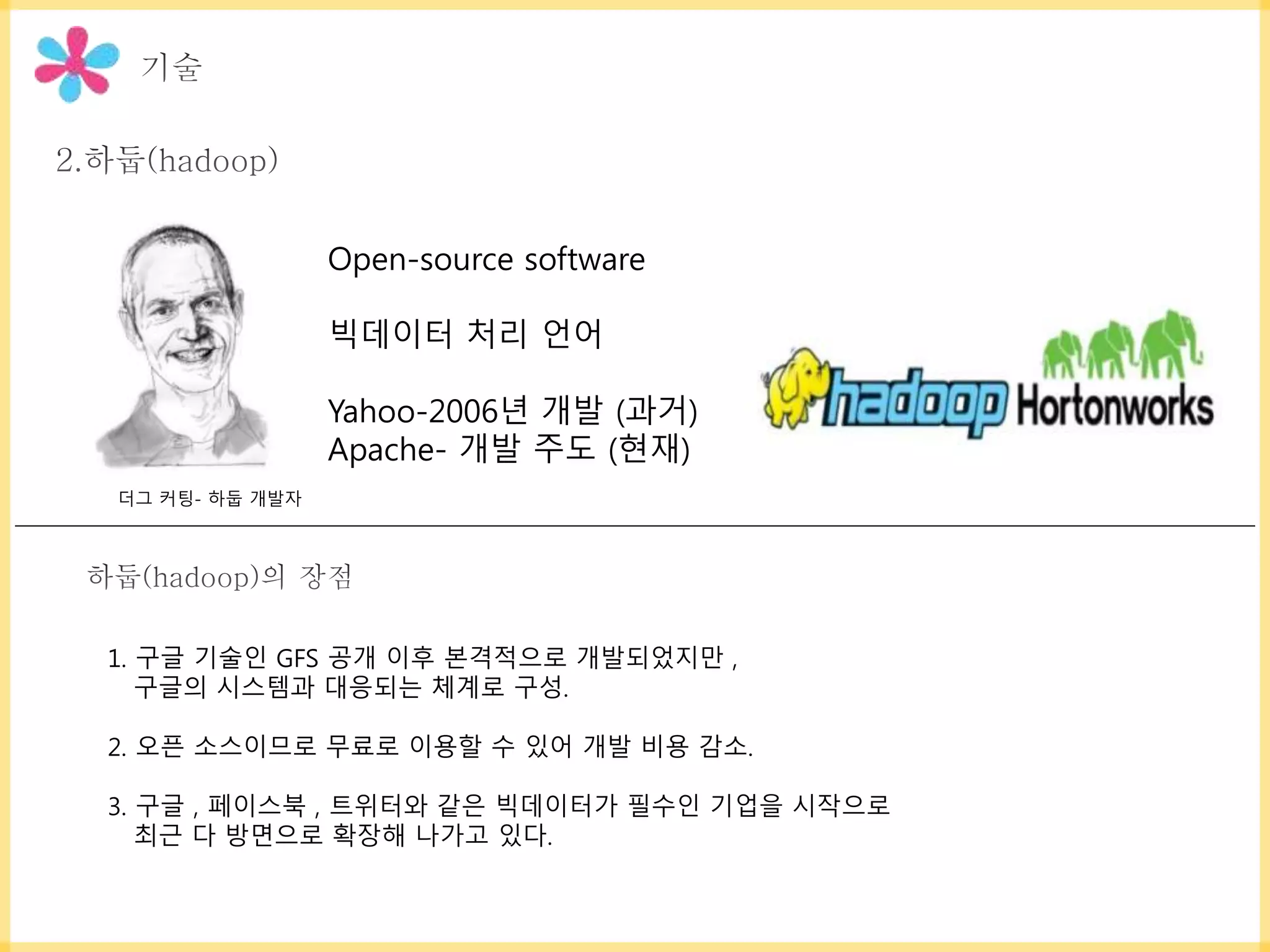 Open-source software
빅데이터 처리 언어
Yahoo-2006년 개발 (과거)
Apache- 개발 주도 (현재)
1. 구글 기술인 GFS 공개 이후 본격적으로 개발되었지만 ,
구글의 시스템과 대응되는 체계로 구성.
2. 오픈 소스이므로 무료로 이용할 수 있어 개발 비용 감소.
3. 구글 , 페이스북 , 트위터와 같은 빅데이터가 필수인 기업을 시작으로
최근 다 방면으로 확장해 나가고 있다.
더그 커팅- 하둡 개발자
 