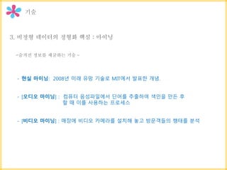 - 현실 마이닝: 2008년 미래 유망 기술로 MIT에서 발표한 개념.
- [오디오 마이닝] : 컴퓨터 음성파일에서 단어를 추출하여 색인을 만든 후
할 때 이를 사용하는 프로세스
- [비디오 마이닝] : 매장에 비디오 카메라를 설치해 놓고 방문객들의 행태를 분석
 