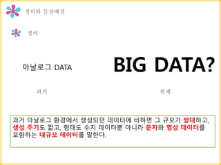 과거 아날로그 환경에서 생성되던 데이터에 비하면 그 규모가 방대하고,
생성 주기도 짧고, 형태도 수치 데이터뿐 아니라 문자와 영상 데이터를
포함하는 대규모 데이터를 말한다.
BIG DATA?아날로그 DATA
 