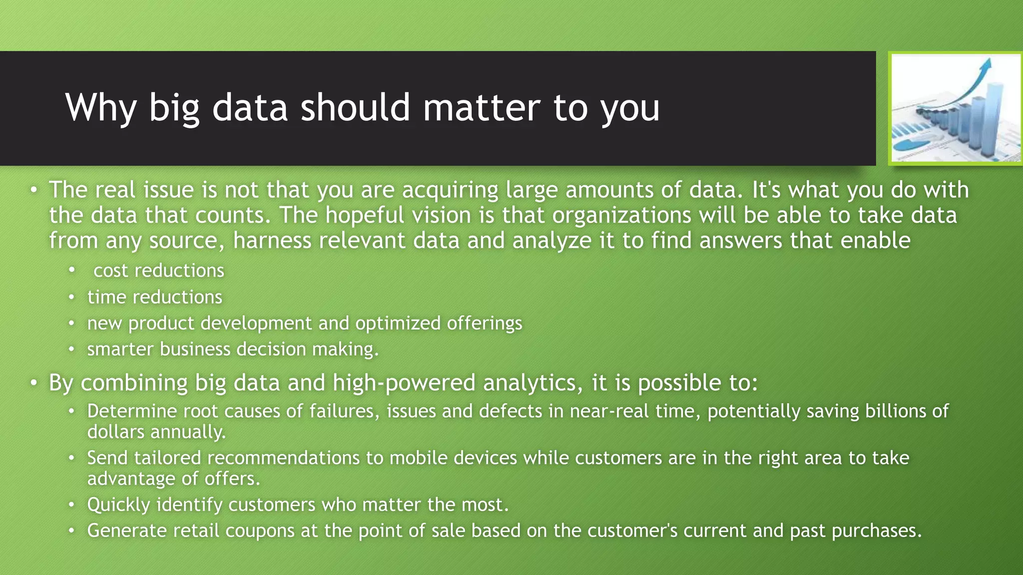 Why big data should matter to you
• The real issue is not that you are acquiring large amounts of data. It's what you do with
the data that counts. The hopeful vision is that organizations will be able to take data
from any source, harness relevant data and analyze it to find answers that enable
• cost reductions
• time reductions
• new product development and optimized offerings
• smarter business decision making.
• By combining big data and high-powered analytics, it is possible to:
• Determine root causes of failures, issues and defects in near-real time, potentially saving billions of
dollars annually.
• Send tailored recommendations to mobile devices while customers are in the right area to take
advantage of offers.
• Quickly identify customers who matter the most.
• Generate retail coupons at the point of sale based on the customer's current and past purchases.
 
