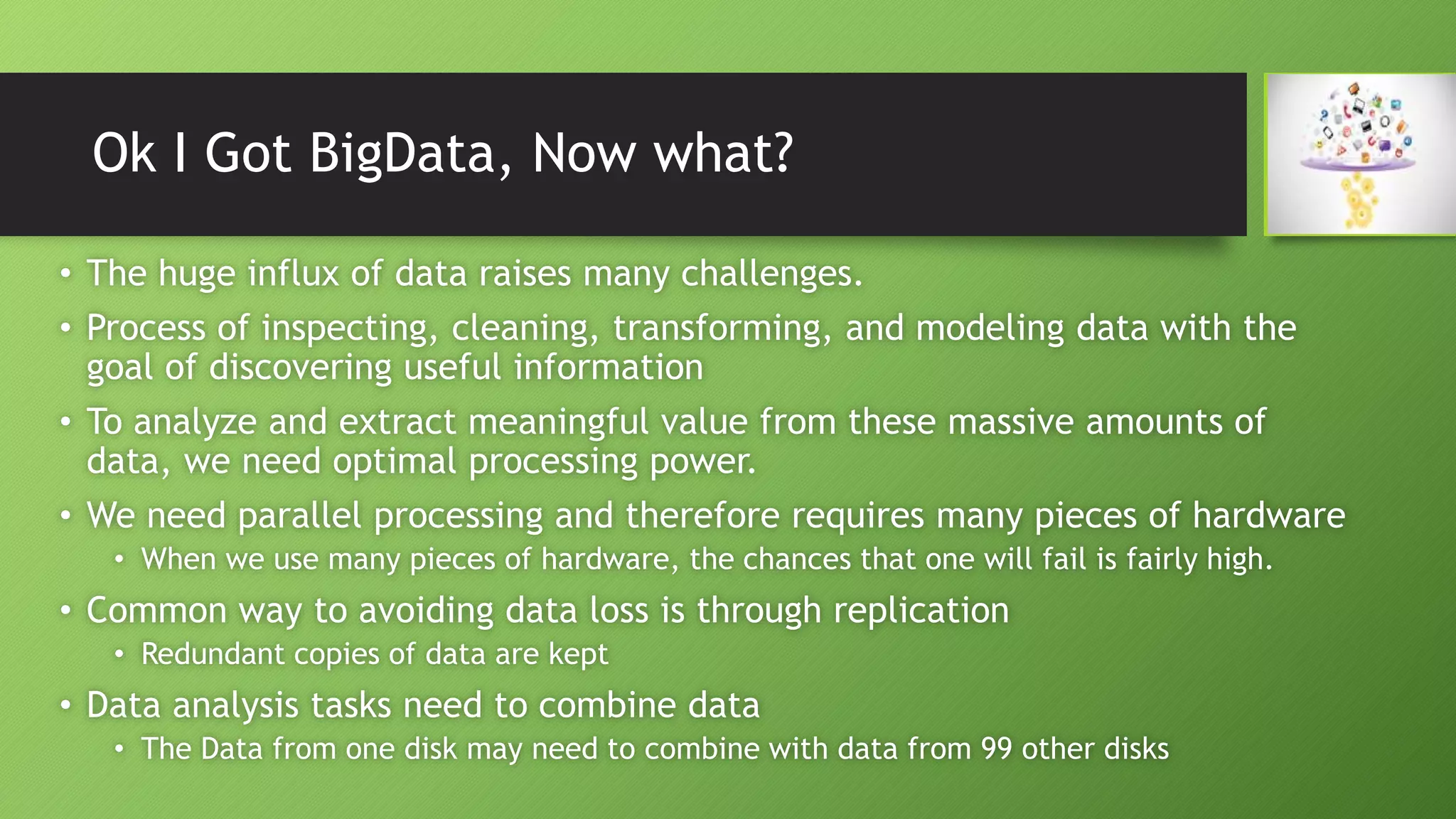 Ok I Got BigData, Now what?
• The huge influx of data raises many challenges.
• Process of inspecting, cleaning, transforming, and modeling data with the
goal of discovering useful information
• To analyze and extract meaningful value from these massive amounts of
data, we need optimal processing power.
• We need parallel processing and therefore requires many pieces of hardware
• When we use many pieces of hardware, the chances that one will fail is fairly high.
• Common way to avoiding data loss is through replication
• Redundant copies of data are kept
• Data analysis tasks need to combine data
• The Data from one disk may need to combine with data from 99 other disks
 