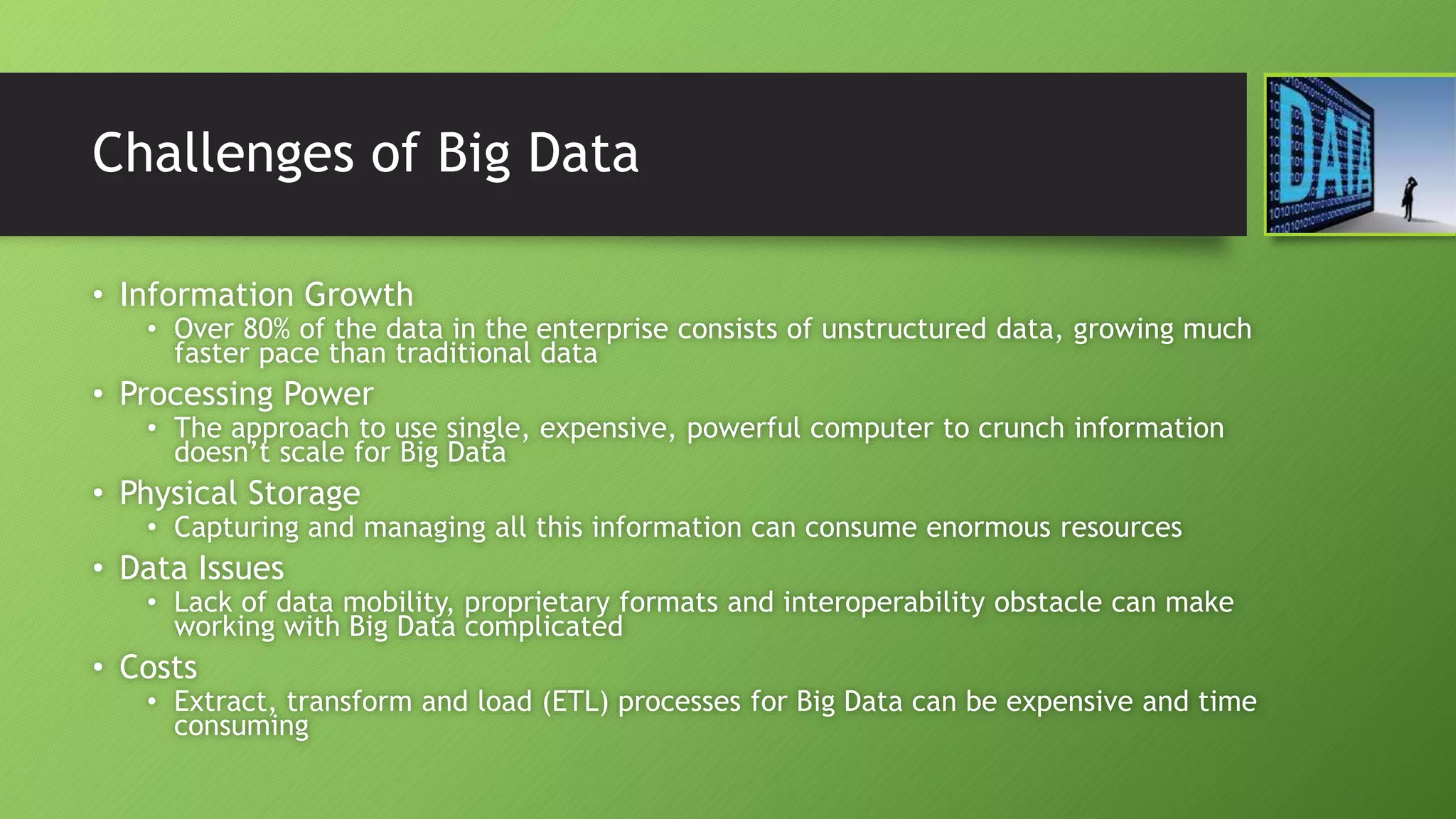 Challenges of Big Data
• Information Growth
• Over 80% of the data in the enterprise consists of unstructured data, growing much
faster pace than traditional data
• Processing Power
• The approach to use single, expensive, powerful computer to crunch information
doesn’t scale for Big Data
• Physical Storage
• Capturing and managing all this information can consume enormous resources
• Data Issues
• Lack of data mobility, proprietary formats and interoperability obstacle can make
working with Big Data complicated
• Costs
• Extract, transform and load (ETL) processes for Big Data can be expensive and time
consuming
 