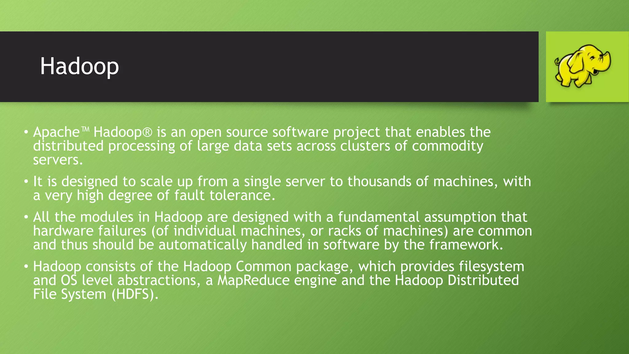 Hadoop
• Apache™ Hadoop® is an open source software project that enables the
distributed processing of large data sets across clusters of commodity
servers.
• It is designed to scale up from a single server to thousands of machines, with
a very high degree of fault tolerance.
• All the modules in Hadoop are designed with a fundamental assumption that
hardware failures (of individual machines, or racks of machines) are common
and thus should be automatically handled in software by the framework.
• Hadoop consists of the Hadoop Common package, which provides filesystem
and OS level abstractions, a MapReduce engine and the Hadoop Distributed
File System (HDFS).
 