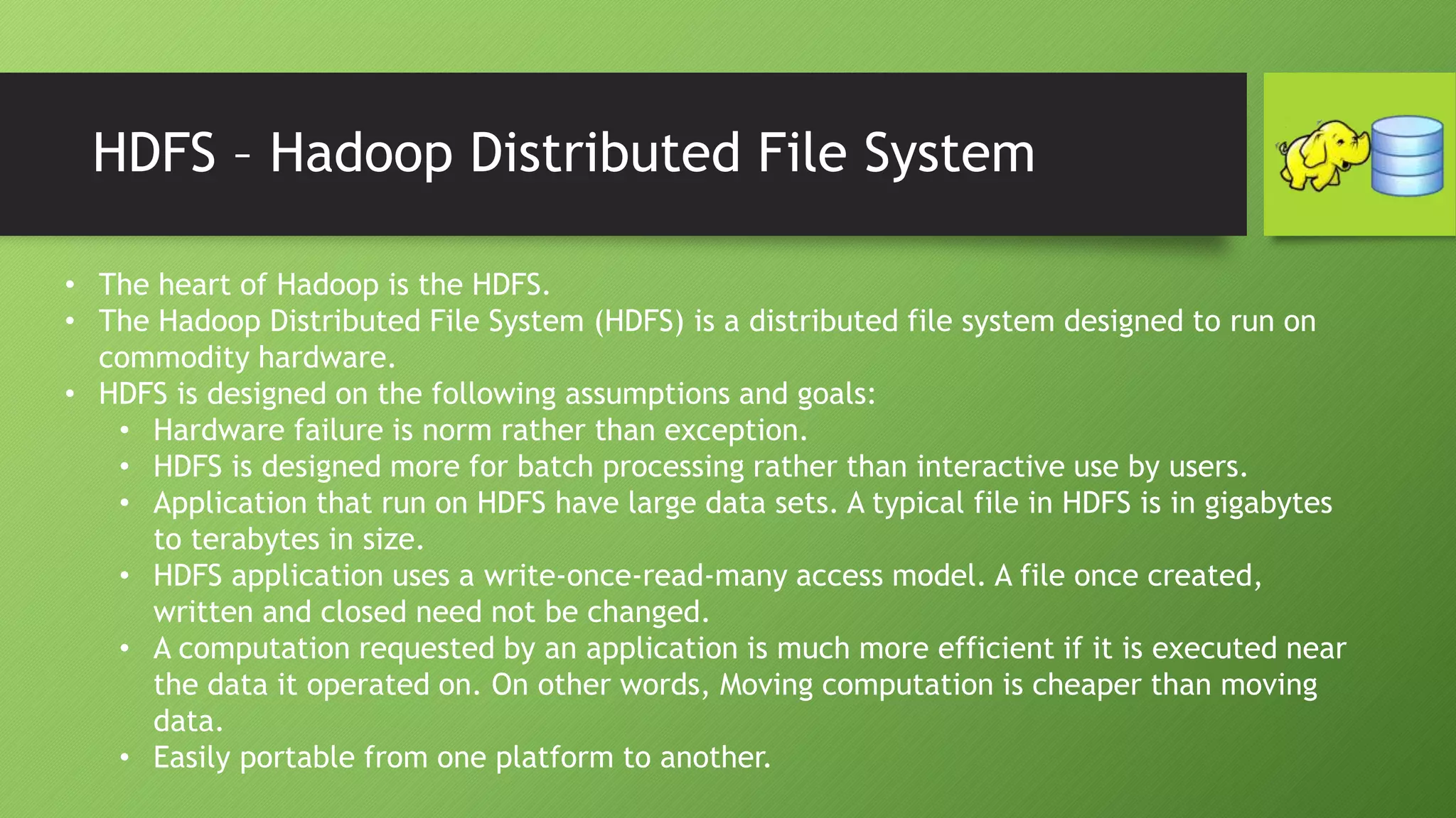 HDFS – Hadoop Distributed File System
• The heart of Hadoop is the HDFS.
• The Hadoop Distributed File System (HDFS) is a distributed file system designed to run on
commodity hardware.
• HDFS is designed on the following assumptions and goals:
• Hardware failure is norm rather than exception.
• HDFS is designed more for batch processing rather than interactive use by users.
• Application that run on HDFS have large data sets. A typical file in HDFS is in gigabytes
to terabytes in size.
• HDFS application uses a write-once-read-many access model. A file once created,
written and closed need not be changed.
• A computation requested by an application is much more efficient if it is executed near
the data it operated on. On other words, Moving computation is cheaper than moving
data.
• Easily portable from one platform to another.
 
