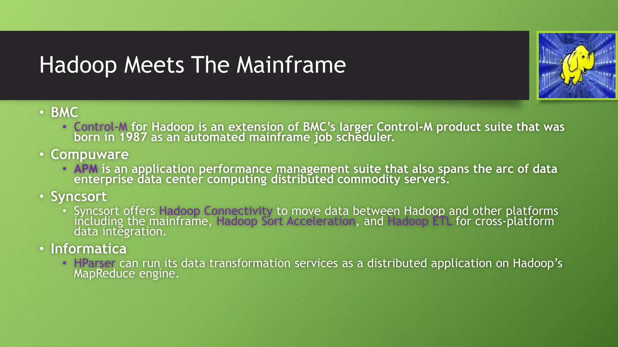 Hadoop Meets The Mainframe
• BMC
• Control-M for Hadoop is an extension of BMC’s larger Control-M product suite that was
born in 1987 as an automated mainframe job scheduler.
• Compuware
• APM is an application performance management suite that also spans the arc of data
enterprise data center computing distributed commodity servers.
• Syncsort
• Syncsort offers Hadoop Connectivity to move data between Hadoop and other platforms
including the mainframe, Hadoop Sort Acceleration, and Hadoop ETL for cross-platform
data integration.
• Informatica
• HParser can run its data transformation services as a distributed application on Hadoop’s
MapReduce engine.
 