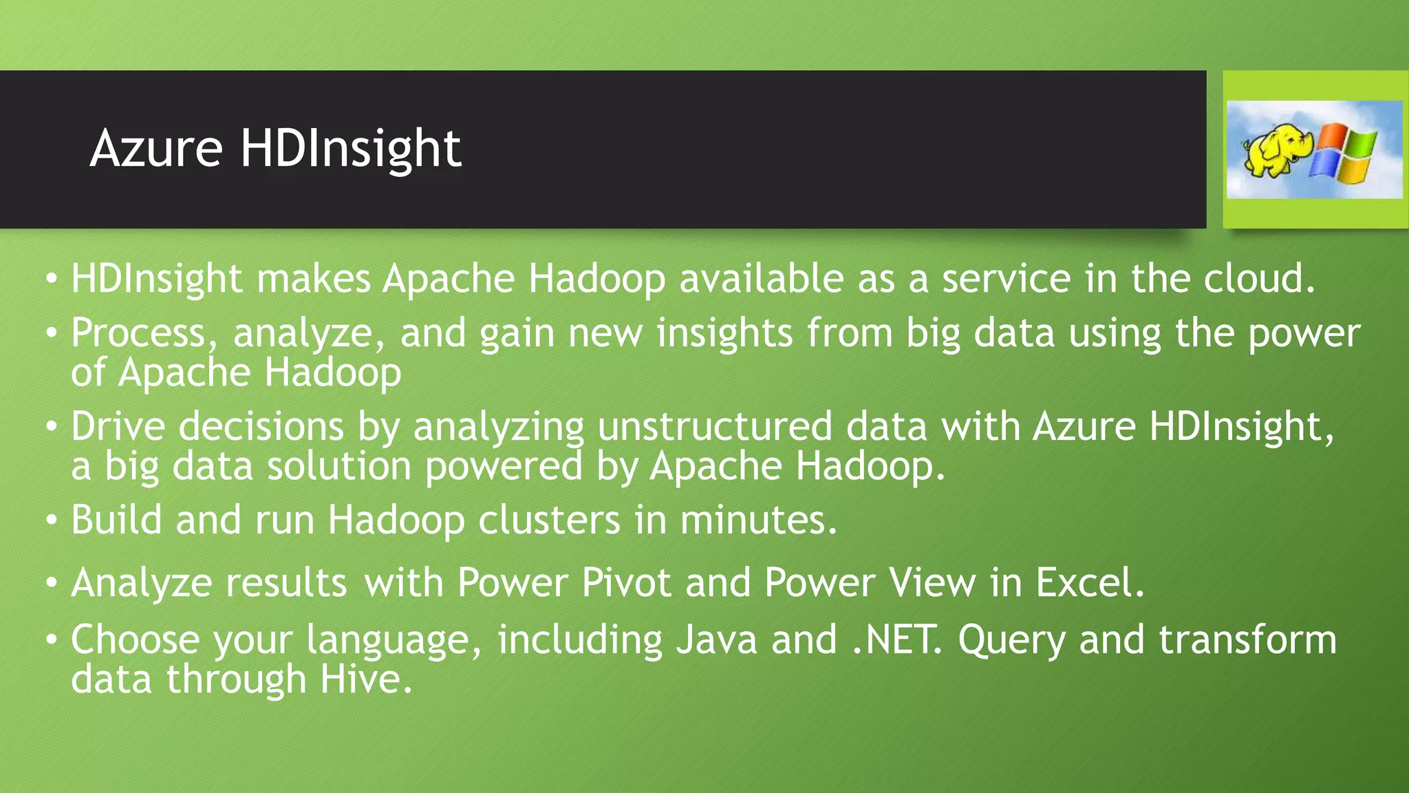 Azure HDInsight
• HDInsight makes Apache Hadoop available as a service in the cloud.
• Process, analyze, and gain new insights from big data using the power
of Apache Hadoop
• Drive decisions by analyzing unstructured data with Azure HDInsight,
a big data solution powered by Apache Hadoop.
• Build and run Hadoop clusters in minutes.
• Analyze results with Power Pivot and Power View in Excel.
• Choose your language, including Java and .NET. Query and transform
data through Hive.
 