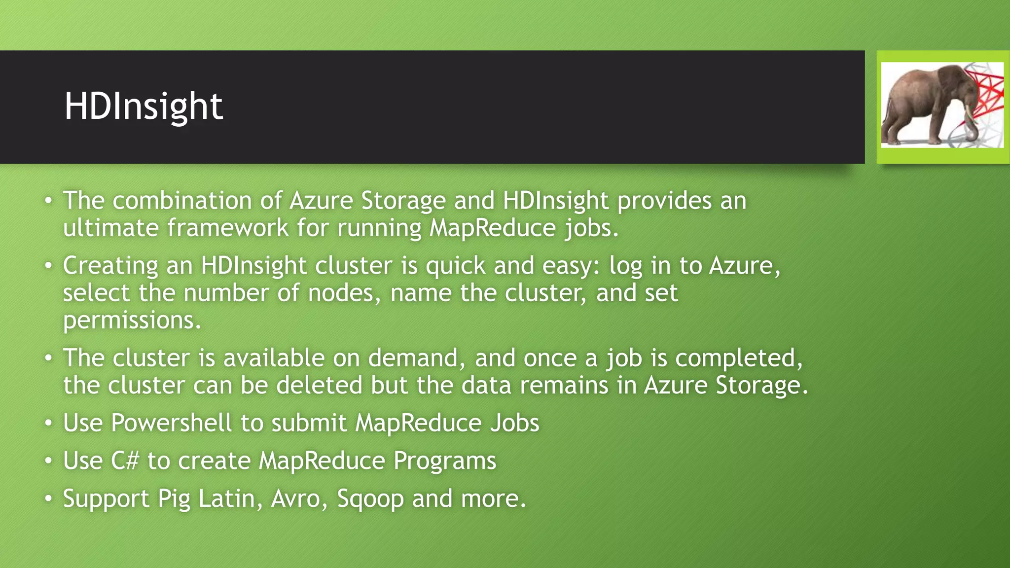 HDInsight
• The combination of Azure Storage and HDInsight provides an
ultimate framework for running MapReduce jobs.
• Creating an HDInsight cluster is quick and easy: log in to Azure,
select the number of nodes, name the cluster, and set
permissions.
• The cluster is available on demand, and once a job is completed,
the cluster can be deleted but the data remains in Azure Storage.
• Use Powershell to submit MapReduce Jobs
• Use C# to create MapReduce Programs
• Support Pig Latin, Avro, Sqoop and more.
 